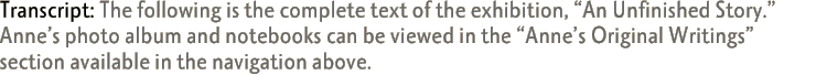 Transcript: The following is the complete text of the exhibition, 'An Unfinished Story.' Anne's photo album and notebooks can be viewed in the 'Anne's Original Writings' section available in the navigation above.